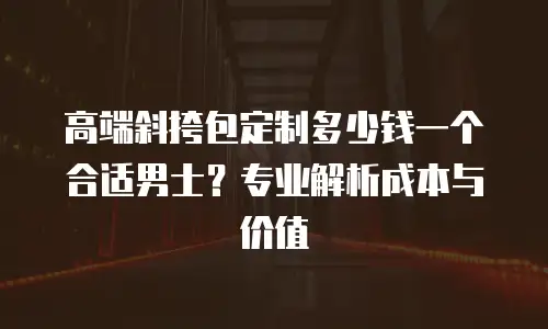 高端斜挎包定制多少钱一个合适男士？专业解析成本与价值