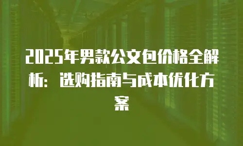 2025年男款公文包价格全解析：选购指南与成本优化方案