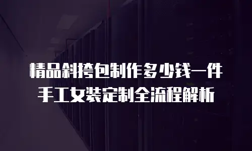 精品斜挎包制作多少钱一件手工女装定制全流程解析