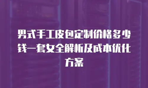 男式手工皮包定制价格多少钱一套女全解析及成本优化方案