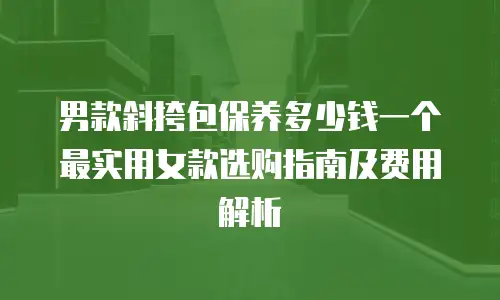 男款斜挎包保养多少钱一个 最实用女款选购指南及费用解析