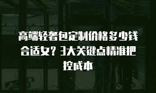 高端轻奢包定制价格多少钱合适女？3大关键点精准把控成本