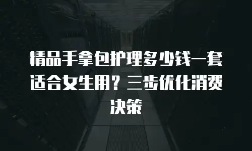 精品手拿包护理多少钱一套适合女生用？三步优化消费决策