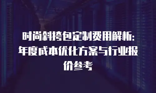 时尚斜挎包定制费用解析：年度成本优化方案与行业报价参考