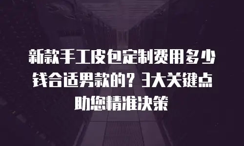 新款手工皮包定制费用多少钱合适男款的？3大关键点助您精准决策