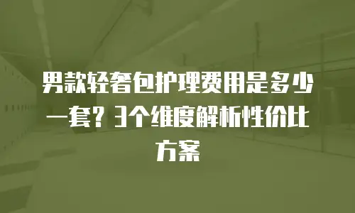 男款轻奢包护理费用是多少一套？3个维度解析性价比方案