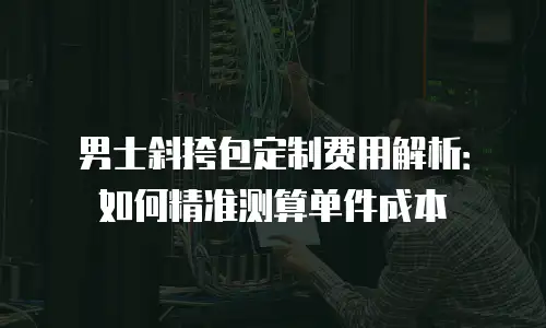 男士斜挎包定制费用解析：如何精准测算单件成本