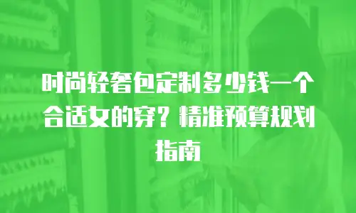 时尚轻奢包定制多少钱一个合适女的穿？精准预算规划指南