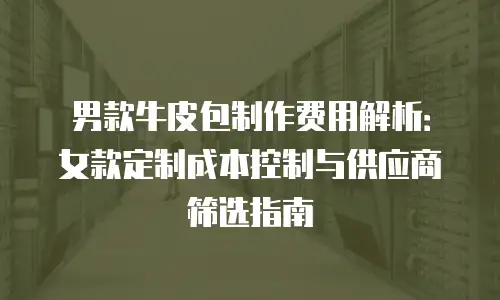 男款牛皮包制作费用解析：女款定制成本控制与供应商筛选指南