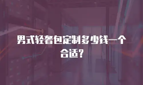 男式轻奢包定制多少钱一个合适？