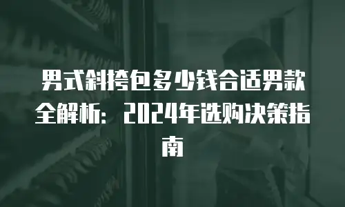 男式斜挎包多少钱合适男款全解析：2024年选购决策指南