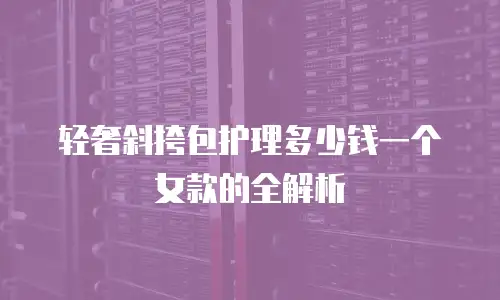 轻奢斜挎包护理多少钱一个女款的全解析