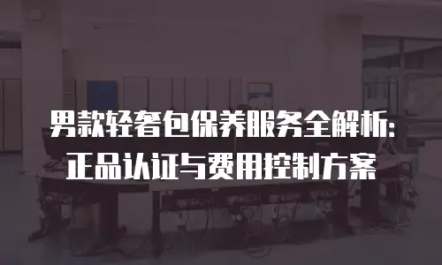 男款轻奢包保养服务全解析：正品认证与费用控制方案
