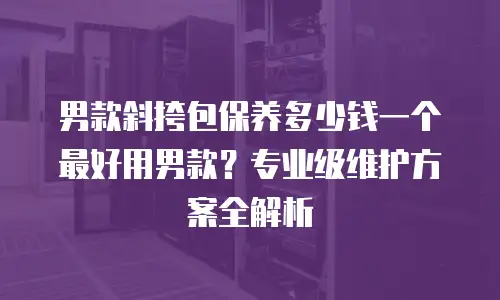 男款斜挎包保养多少钱一个最好用男款？专业级维护方案全解析