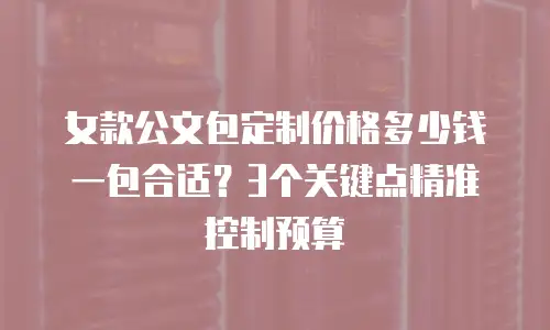 女款公文包定制价格多少钱一包合适？3个关键点精准控制预算