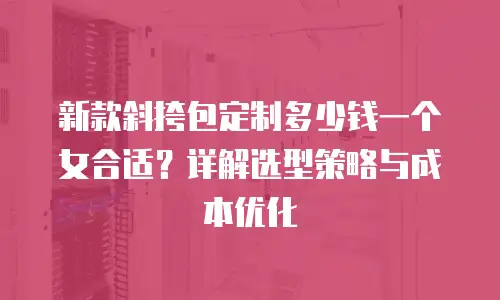 新款斜挎包定制多少钱一个女合适？详解选型策略与成本优化