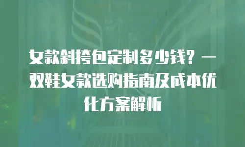 女款斜挎包定制多少钱？一双鞋女款选购指南及成本优化方案解析