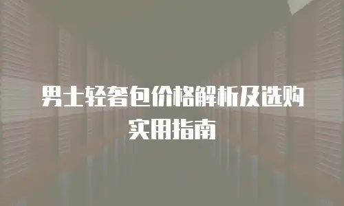 男士轻奢包价格解析及选购实用指南