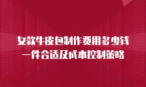 女款牛皮包制作费用多少钱一件合适及成本控制策略