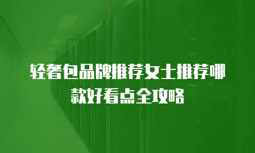 轻奢包品牌推荐女士推荐哪款好看点全攻略