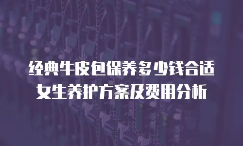 经典牛皮包保养多少钱合适 女生养护方案及费用分析