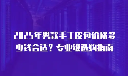 2025年男款手工皮包价格多少钱合适？专业级选购指南