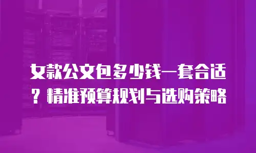 女款公文包多少钱一套合适？精准预算规划与选购策略