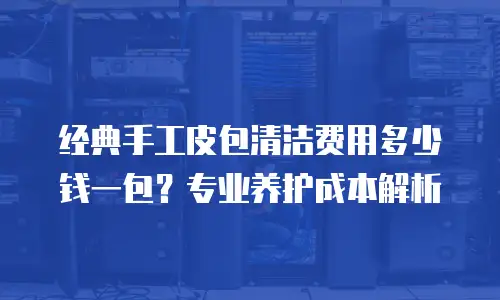 经典手工皮包清洁费用多少钱一包？专业养护成本解析