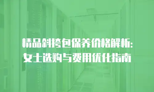 精品斜挎包保养价格解析：女士选购与费用优化指南
