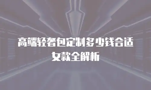 高端轻奢包定制多少钱合适女款全解析