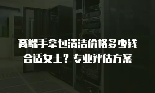 高端手拿包清洁价格多少钱合适女士？专业评估方案