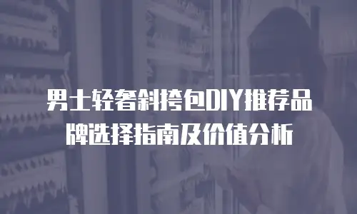 男士轻奢斜挎包DIY推荐品牌选择指南及价值分析