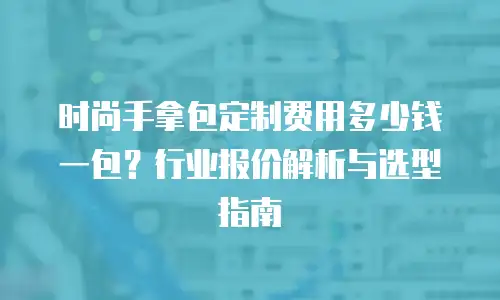 时尚手拿包定制费用多少钱一包？行业报价解析与选型指南