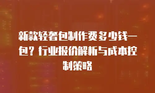 新款轻奢包制作费多少钱一包？行业报价解析与成本控制策略