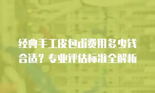 经典手工皮包di费用多少钱合适？专业评估标准全解析