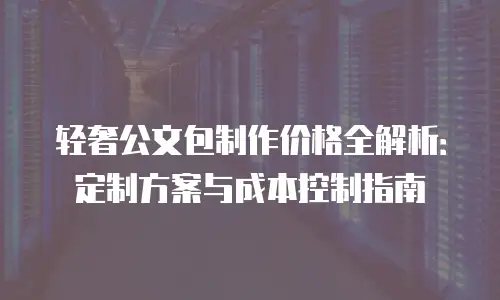 轻奢公文包制作价格全解析：定制方案与成本控制指南