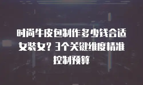 时尚牛皮包制作多少钱合适女装女？3个关键维度精准控制预算