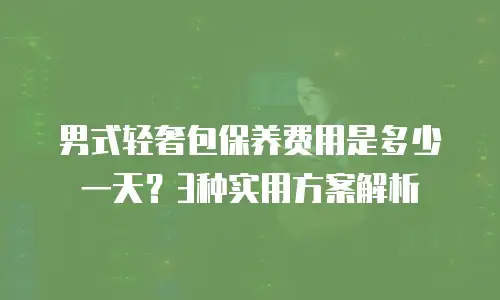 男式轻奢包保养费用是多少一天？3种实用方案解析