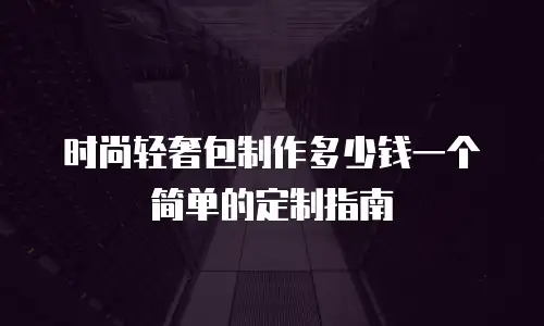 时尚轻奢包制作多少钱一个简单的定制指南