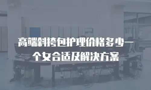 高端斜挎包护理价格多少一个女合适及解决方案