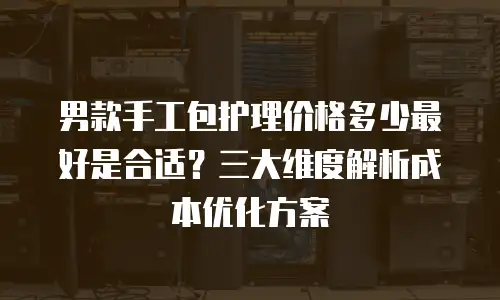 男款手工包护理价格多少最好是合适？三大维度解析成本优化方案