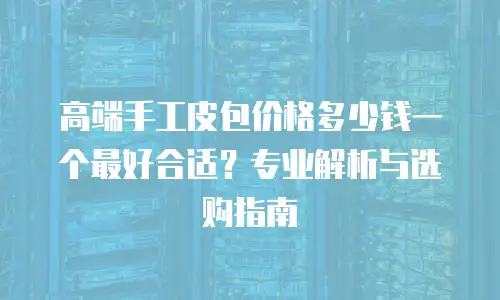 高端手工皮包价格多少钱一个最好合适？专业解析与选购指南