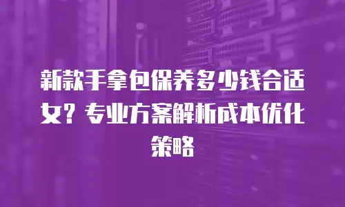 新款手拿包保养多少钱合适女？专业方案解析成本优化策略