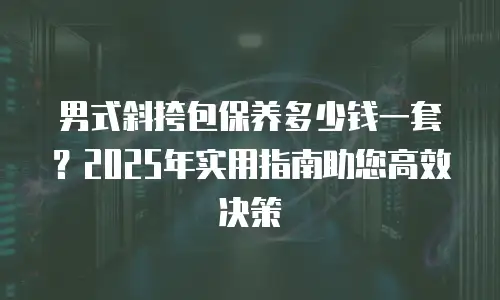 男式斜挎包保养多少钱一套？2025年实用指南助您高效决策