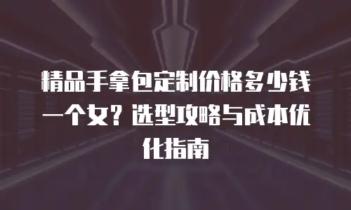 精品手拿包定制价格多少钱一个女？选型攻略与成本优化指南