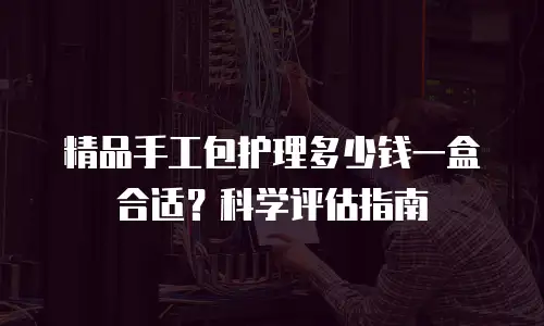 精品手工包护理多少钱一盒合适？科学评估指南