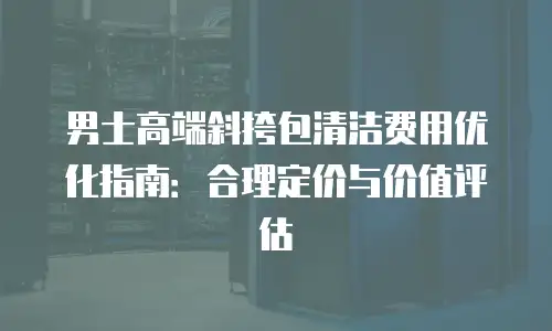 男士高端斜挎包清洁费用优化指南：合理定价与价值评估