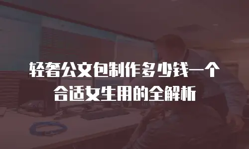 轻奢公文包制作多少钱一个合适女生用的全解析