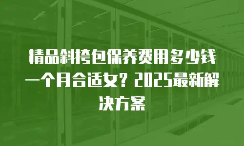 精品斜挎包保养费用多少钱一个月合适女？2025最新解决方案