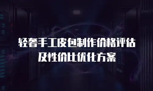 轻奢手工皮包制作价格评估及性价比优化方案